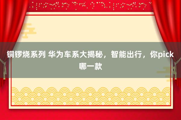铜锣烧系列 华为车系大揭秘，智能出行，你pick哪一款