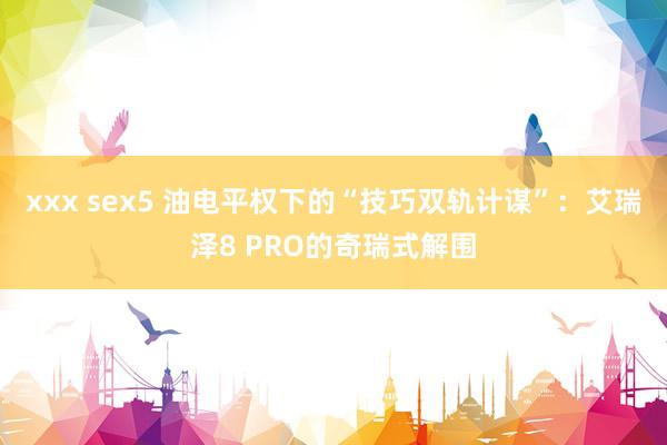 xxx sex5 油电平权下的“技巧双轨计谋”：艾瑞泽8 PRO的奇瑞式解围