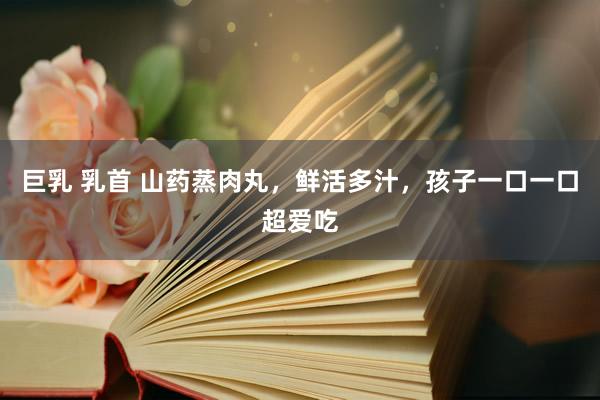 巨乳 乳首 山药蒸肉丸，鲜活多汁，孩子一口一口超爱吃