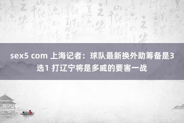 sex5 com 上海记者：球队最新换外助筹备是3选1 打辽宁将是多威的要害一战