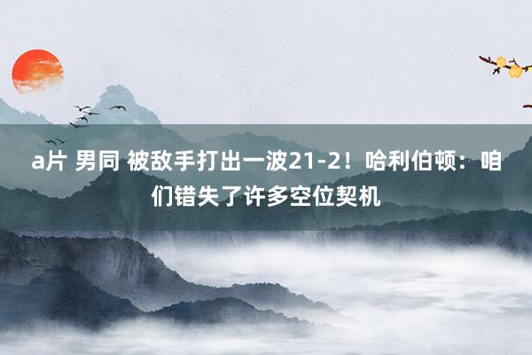 a片 男同 被敌手打出一波21-2！哈利伯顿：咱们错失了许多空位契机