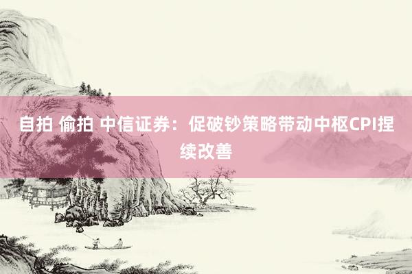 自拍 偷拍 中信证券：促破钞策略带动中枢CPI捏续改善