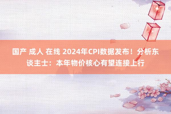 国产 成人 在线 2024年CPI数据发布！分析东谈主士：本年物价核心有望连接上行