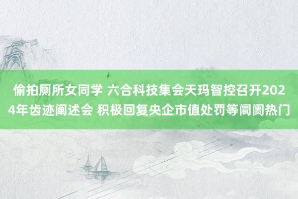 偷拍厕所女同学 六合科技集会天玛智控召开2024年齿迹阐述会 积极回复央企市值处罚等阛阓热门