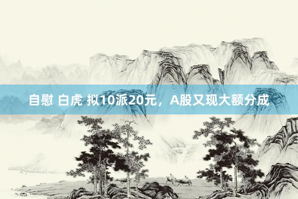 自慰 白虎 拟10派20元，A股又现大额分成