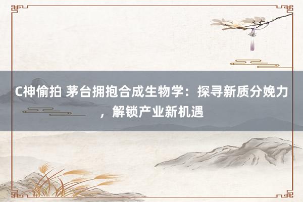 C神偷拍 茅台拥抱合成生物学：探寻新质分娩力，解锁产业新机遇