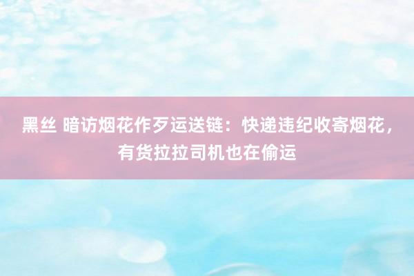 黑丝 暗访烟花作歹运送链：快递违纪收寄烟花，有货拉拉司机也在偷运