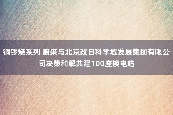 铜锣烧系列 蔚来与北京改日科学城发展集团有限公司决策和解共建100座换电站