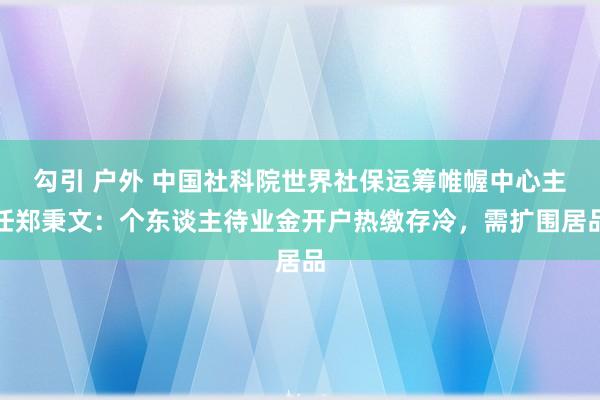 勾引 户外 中国社科院世界社保运筹帷幄中心主任郑秉文：个东谈主待业金开户热缴存冷，需扩围居品