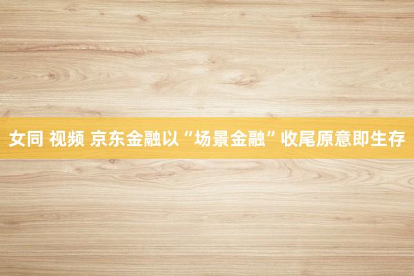 女同 视频 京东金融以“场景金融”收尾原意即生存