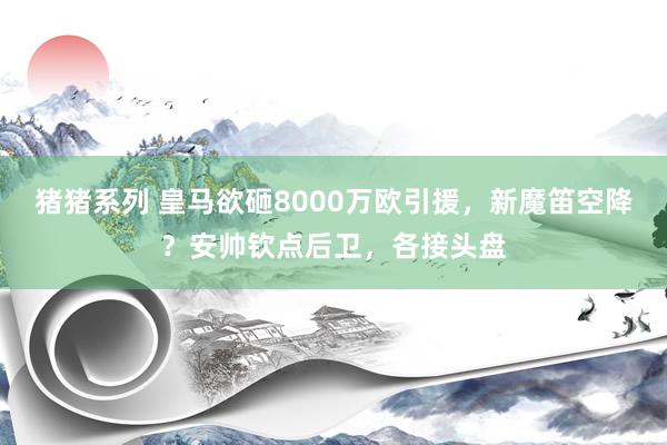 猪猪系列 皇马欲砸8000万欧引援，新魔笛空降？安帅钦点后卫，各接头盘