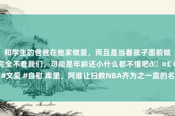 和学生的爸爸在他家做爱，而且是当着孩子面前做爱，太刺激了，孩子完全不看我们，可能是年龄还小什么都不懂吧🤣 #同城 #文爱 #自慰 库里，阿谁让扫数NBA齐为之一震的名字，果然在与猛龙的比赛中再