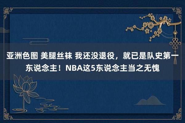 亚洲色图 美腿丝袜 我还没退役，就已是队史第一东说念主！NBA这5东说念主当之无愧