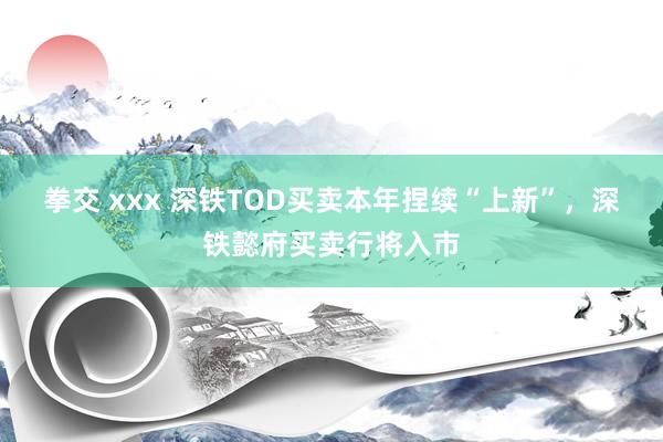 拳交 xxx 深铁TOD买卖本年捏续“上新”，深铁懿府买卖行将入市