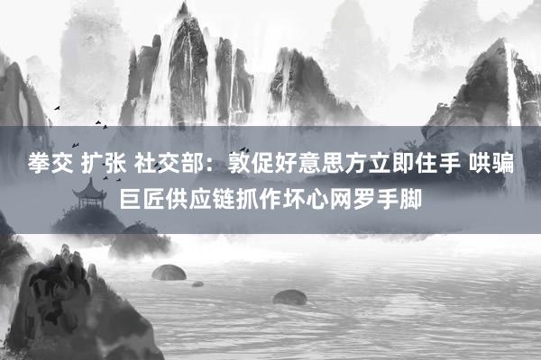 拳交 扩张 社交部：敦促好意思方立即住手 哄骗巨匠供应链抓作坏心网罗手脚
