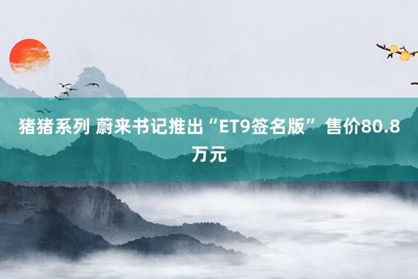猪猪系列 蔚来书记推出“ET9签名版” 售价80.8万元