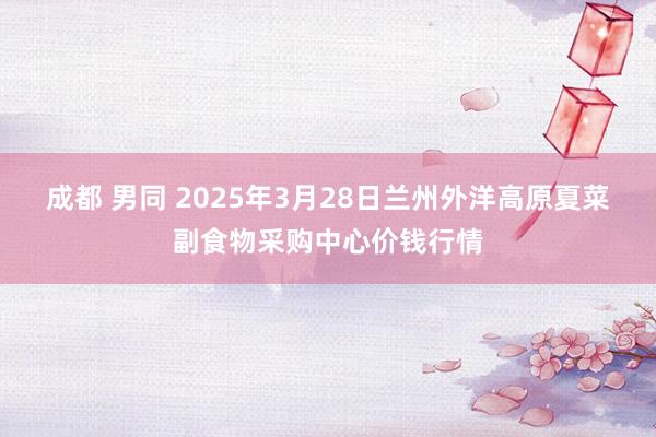 成都 男同 2025年3月28日兰州外洋高原夏菜副食物采购中心价钱行情