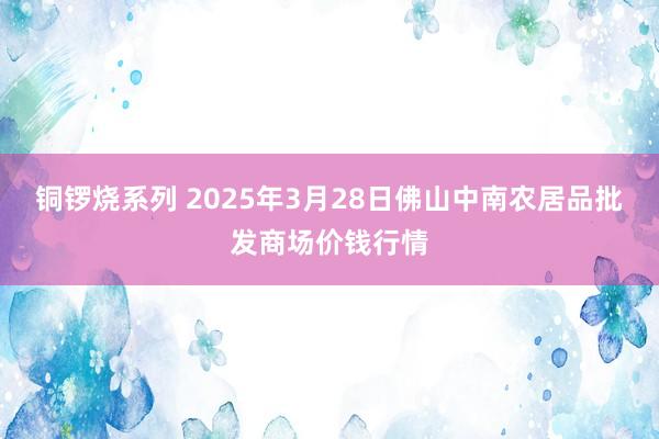 铜锣烧系列 2025年3月28日佛山中南农居品批发商场价钱行情