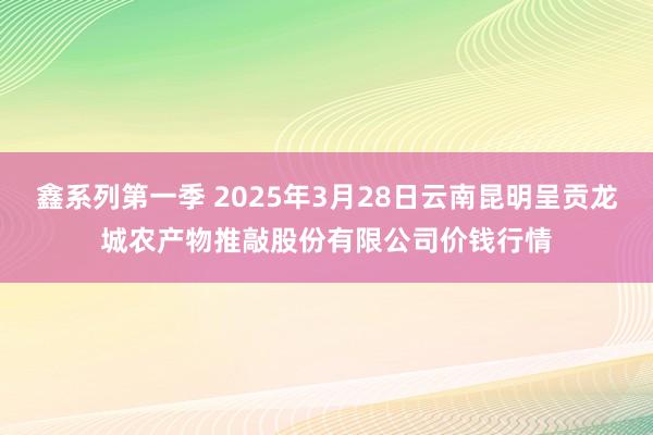 鑫系列第一季 2025年3月28日云南昆明呈贡龙城农产物推敲股份有限公司价钱行情