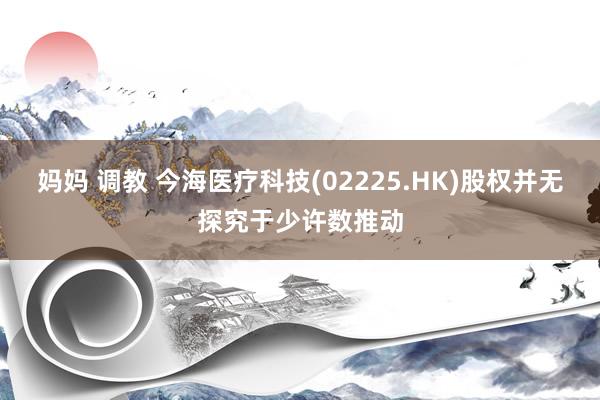 妈妈 调教 今海医疗科技(02225.HK)股权并无探究于少许数推动