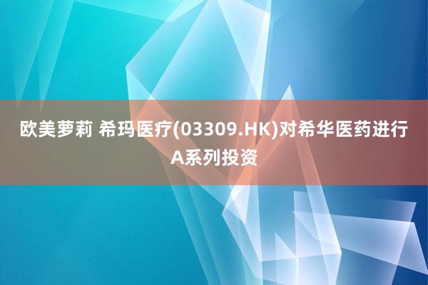 欧美萝莉 希玛医疗(03309.HK)对希华医药进行A系列投资
