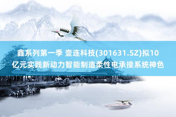 鑫系列第一季 壹连科技(301631.SZ)拟10亿元实践新动力智能制造柔性电承接系统神色
