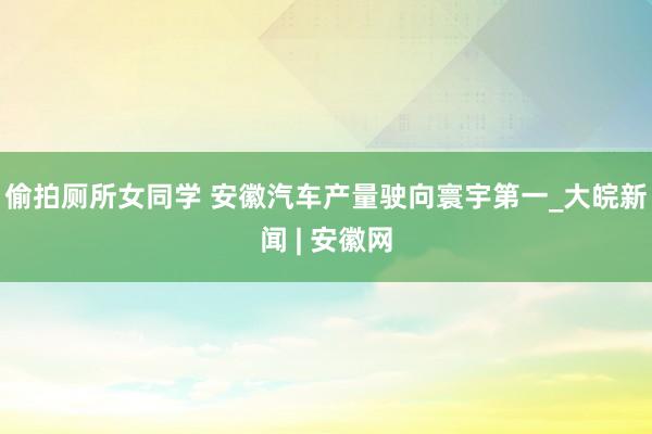 偷拍厕所女同学 安徽汽车产量驶向寰宇第一_大皖新闻 | 安徽网