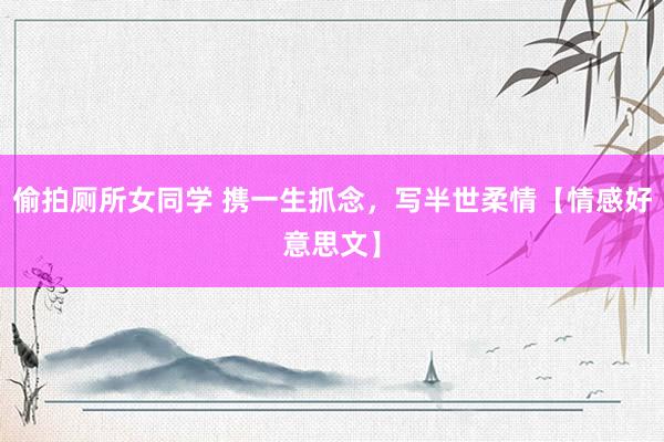 偷拍厕所女同学 携一生抓念，写半世柔情【情感好意思文】