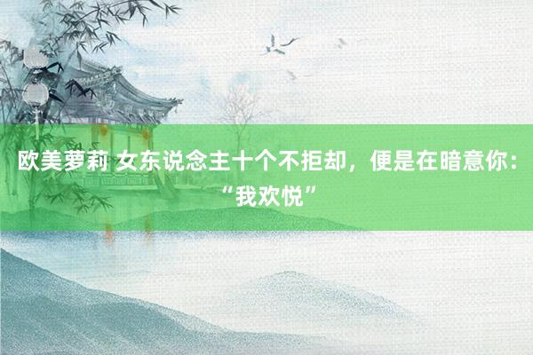 欧美萝莉 女东说念主十个不拒却，便是在暗意你：“我欢悦”