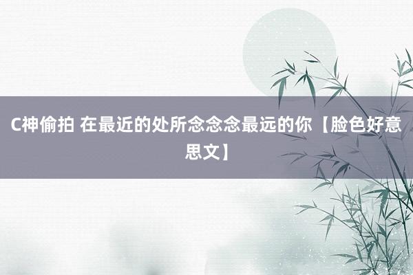 C神偷拍 在最近的处所念念念最远的你【脸色好意思文】
