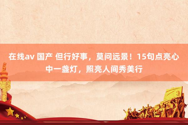 在线av 国产 但行好事，莫问远景！15句点亮心中一盏灯，照亮人间秀美行
