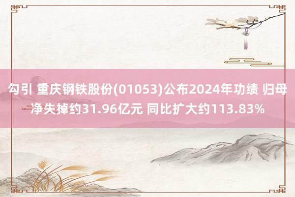 勾引 重庆钢铁股份(01053)公布2024年功绩 归母净失掉约31.96亿元 同比扩大约113.83%