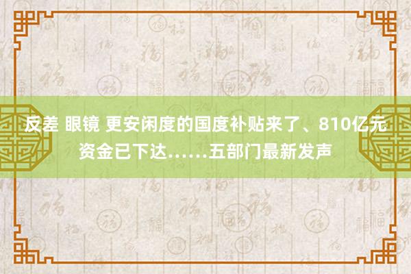 反差 眼镜 更安闲度的国度补贴来了、810亿元资金已下达……五部门最新发声