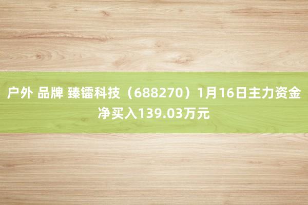 户外 品牌 臻镭科技（688270）1月16日主力资金净买入139.03万元