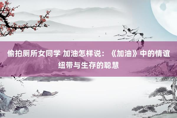 偷拍厕所女同学 加油怎样说：《加油》中的情谊纽带与生存的聪慧