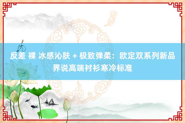 反差 裸 冰感沁肤 + 极致弹柔：欧定双系列新品界说高端衬衫寒冷标准