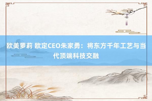 欧美萝莉 欧定CEO朱家勇：将东方千年工艺与当代顶端科技交融