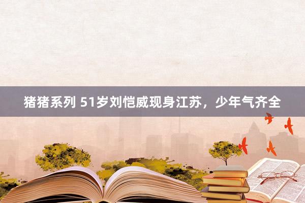猪猪系列 51岁刘恺威现身江苏，少年气齐全