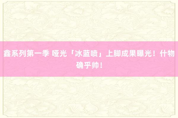 鑫系列第一季 哑光「冰蓝喷」上脚成果曝光！什物确乎帅！