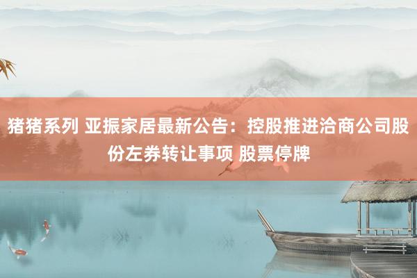 猪猪系列 亚振家居最新公告：控股推进洽商公司股份左券转让事项 股票停牌