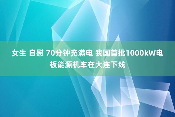 女生 自慰 70分钟充满电 我国首批1000kW电板能源机车在大连下线