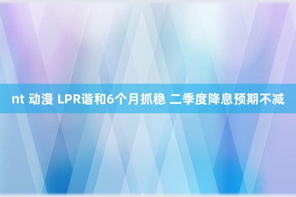 nt 动漫 LPR谐和6个月抓稳 二季度降息预期不减