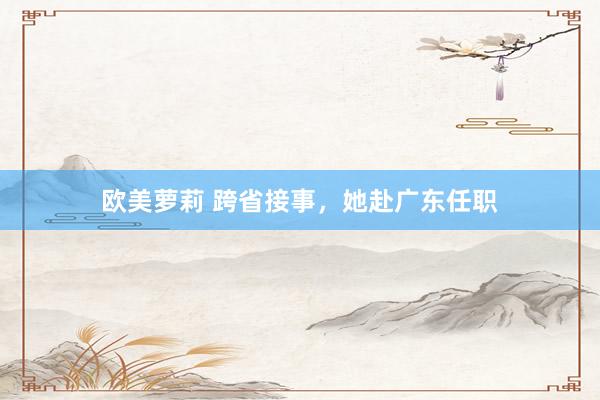 欧美萝莉 跨省接事，她赴广东任职
