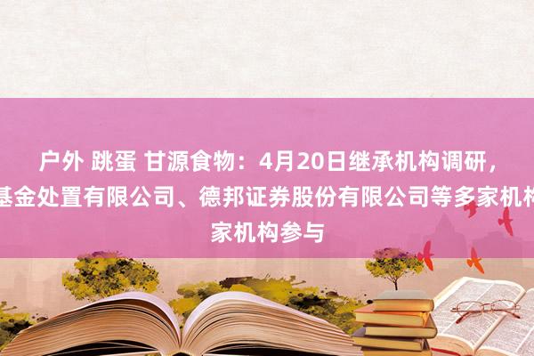 户外 跳蛋 甘源食物：4月20日继承机构调研，安联基金处置有限公司、德邦证券股份有限公司等多家机构参与