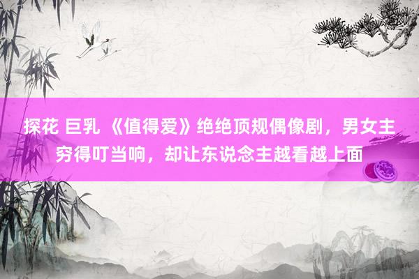 探花 巨乳 《值得爱》绝绝顶规偶像剧，男女主穷得叮当响，却让东说念主越看越上面