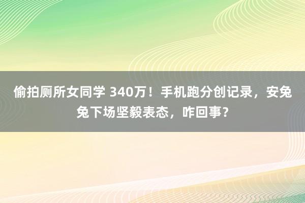 偷拍厕所女同学 340万！手机跑分创记录，安兔兔下场坚毅表态，咋回事？