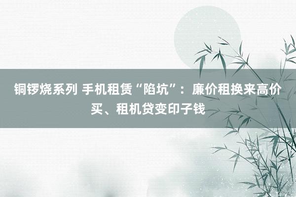 铜锣烧系列 手机租赁“陷坑”：廉价租换来高价买、租机贷变印子钱