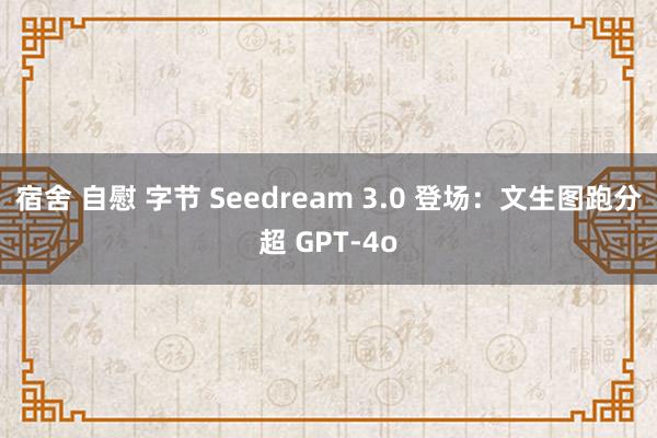 宿舍 自慰 字节 Seedream 3.0 登场：文生图跑分超 GPT-4o