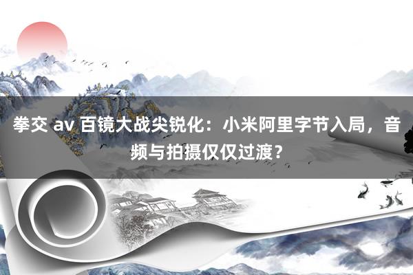 拳交 av 百镜大战尖锐化：小米阿里字节入局，音频与拍摄仅仅过渡？