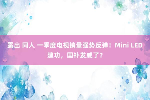 露出 同人 一季度电视销量强势反弹！Mini LED建功，国补发威了？